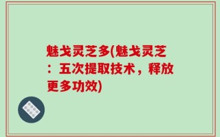 魅戈灵芝多(魅戈灵芝：五次提取技术，释放更多功效)