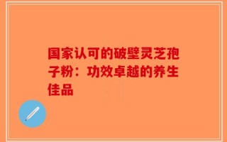 国家认可的破壁灵芝孢子粉：功效卓越的养生佳品
