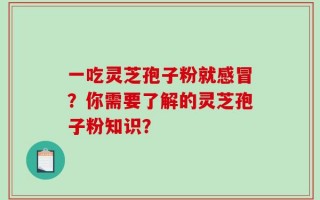 一吃灵芝孢子粉就感冒？你需要了解的灵芝孢子粉知识？