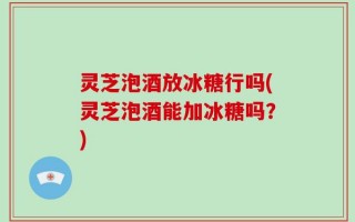 灵芝泡酒放冰糖行吗(灵芝泡酒能加冰糖吗？)