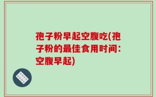 孢子粉早起空腹吃(孢子粉的最佳食用时间：空腹早起)