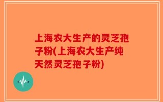 上海农大生产的灵芝孢子粉(上海农大生产纯天然灵芝孢子粉)