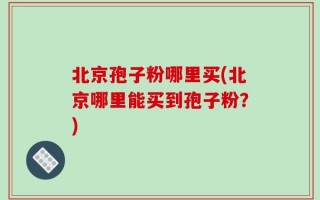 北京孢子粉哪里买(北京哪里能买到孢子粉？)