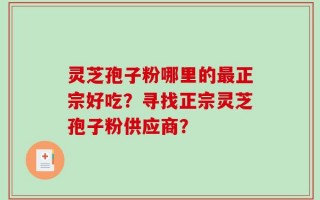 灵芝孢子粉哪里的最正宗好吃？寻找正宗灵芝孢子粉供应商？