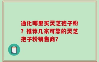 通化哪里买灵芝孢子粉？推荐几家可靠的灵芝孢子粉销售商？