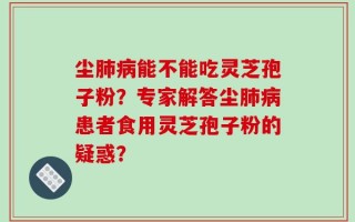 尘肺病能不能吃灵芝孢子粉？专家解答尘肺病患者食用灵芝孢子粉的疑惑？
