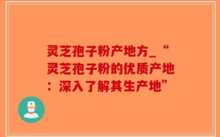 灵芝孢子粉产地方_“灵芝孢子粉的优质产地：深入了解其生产地”