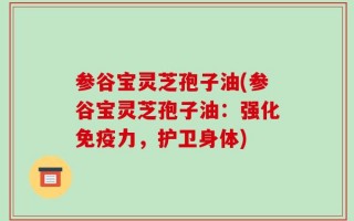参谷宝灵芝孢子油(参谷宝灵芝孢子油：强化免疫力，护卫身体)