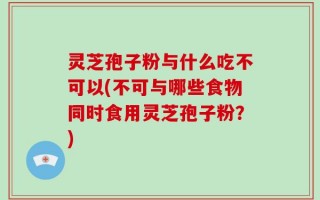 灵芝孢子粉与什么吃不可以(不可与哪些食物同时食用灵芝孢子粉？)