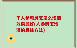 干人参和灵芝怎么泡酒效果最好(人参灵芝泡酒的最佳方法)