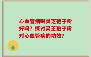 心血管病喝灵芝孢子粉好吗？探讨灵芝孢子粉对心血管病的功效？