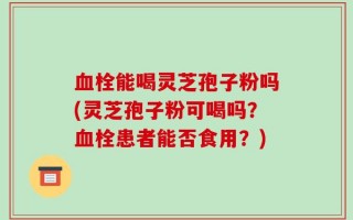 血栓能喝灵芝孢子粉吗(灵芝孢子粉可喝吗？血栓患者能否食用？)