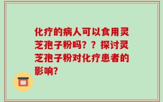 化疗的病人可以食用灵芝孢子粉吗？？探讨灵芝孢子粉对化疗患者的影响？