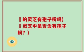 嫰的灵芝有孢子粉吗(嫰灵芝中是否含有孢子粉？)