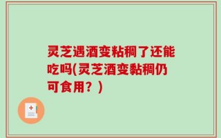 灵芝遇酒变粘稠了还能吃吗(灵芝酒变黏稠仍可食用？)