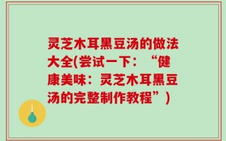 灵芝木耳黑豆汤的做法大全(尝试一下：“健康美味：灵芝木耳黑豆汤的完整制作教程”)