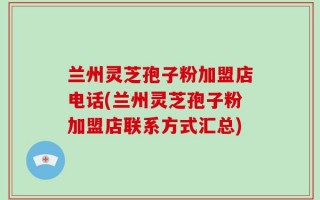 兰州灵芝孢子粉加盟店电话(兰州灵芝孢子粉加盟店联系方式汇总)