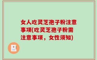 女人吃灵芝孢子粉注意事项(吃灵芝孢子粉需注意事项，女性须知)