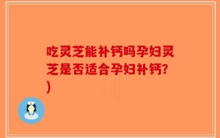 吃灵芝能补钙吗孕妇灵芝是否适合孕妇补钙？)
