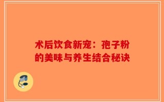 术后饮食新宠：孢子粉的美味与养生结合秘诀