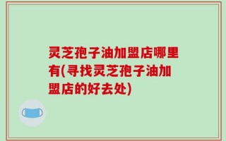 灵芝孢子油加盟店哪里有(寻找灵芝孢子油加盟店的好去处)