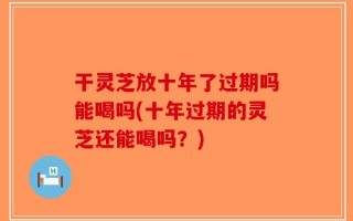 干灵芝放十年了过期吗能喝吗(十年过期的灵芝还能喝吗？)