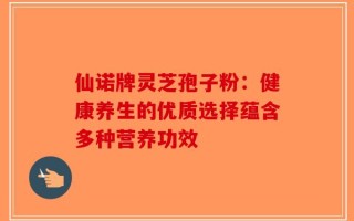 仙诺牌灵芝孢子粉：健康养生的优质选择蕴含多种营养功效