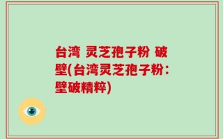 台湾 灵芝孢子粉 破壁(台湾灵芝孢子粉：壁破精粹)
