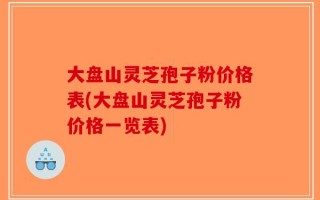 大盘山灵芝孢子粉价格表(大盘山灵芝孢子粉价格一览表)