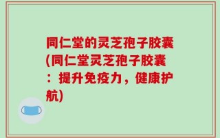 同仁堂的灵芝孢子胶囊(同仁堂灵芝孢子胶囊：提升免疫力，健康护航)