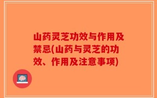 山药灵芝功效与作用及禁忌(山药与灵芝的功效、作用及注意事项)