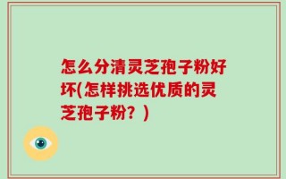 怎么分清灵芝孢子粉好坏(怎样挑选优质的灵芝孢子粉？)