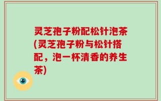 灵芝孢子粉配松针泡茶(灵芝孢子粉与松针搭配，泡一杯清香的养生茶)