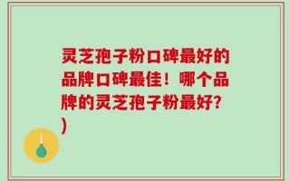 灵芝孢子粉口碑最好的品牌口碑最佳！哪个品牌的灵芝孢子粉最好？)