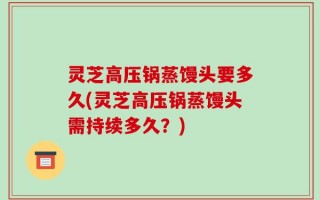 灵芝高压锅蒸馒头要多久(灵芝高压锅蒸馒头需持续多久？)