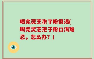 喝完灵芝孢子粉很渴(喝完灵芝孢子粉口渴难忍，怎么办？)