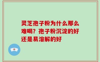 灵芝孢子粉为什么那么难喝？孢子粉沉淀的好还是易溶解的好
