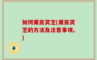 如何熏蒸灵芝(熏蒸灵芝的方法及注意事项。)