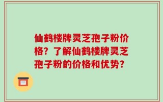 仙鹤楼牌灵芝孢子粉价格？了解仙鹤楼牌灵芝孢子粉的价格和优势？