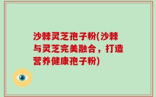 沙棘灵芝孢子粉(沙棘与灵芝完美融合，打造营养健康孢子粉)