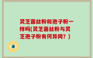 灵芝菌丝粉和孢子粉一样吗(灵芝菌丝粉与灵芝孢子粉有何异同？)