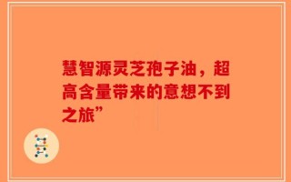 慧智源灵芝孢子油，超高含量带来的意想不到之旅”