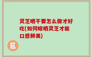 灵芝晒干要怎么做才好吃(如何晾晒灵芝才能口感鲜美)