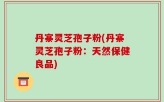 丹寨灵芝孢子粉(丹寨灵芝孢子粉：天然保健良品)