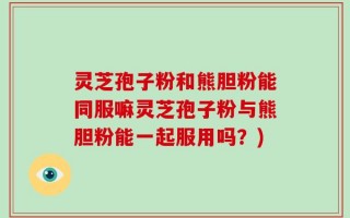 灵芝孢子粉和熊胆粉能同服嘛灵芝孢子粉与熊胆粉能一起服用吗？)