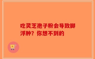 吃灵芝孢子粉会导致脚浮肿？你想不到的