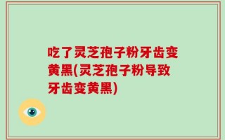 吃了灵芝孢子粉牙齿变黄黑(灵芝孢子粉导致牙齿变黄黑)