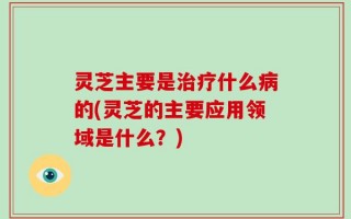 灵芝主要是治疗什么病的(灵芝的主要应用领域是什么？)