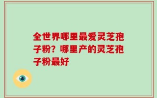 全世界哪里最爱灵芝孢子粉？哪里产的灵芝孢子粉最好