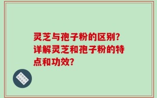 灵芝与孢子粉的区别？详解灵芝和孢子粉的特点和功效？